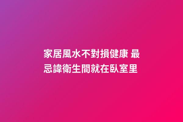 家居風水不對損健康 最忌諱衛生間就在臥室里